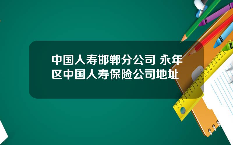 中国人寿邯郸分公司 永年区中国人寿保险公司地址